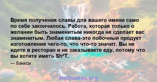 Время получения славы для вашего имени само по себе закончилось. Работа, которая только о желании быть знаменитым никогда не сделает вас знаменитым. Любая слава-это побочный продукт изготовления чего-то, что что-то