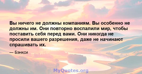 Вы ничего не должны компаниям. Вы особенно не должны им. Они повторно воспалили мир, чтобы поставить себя перед вами. Они никогда не просили вашего разрешения, даже не начинают спрашивать их.