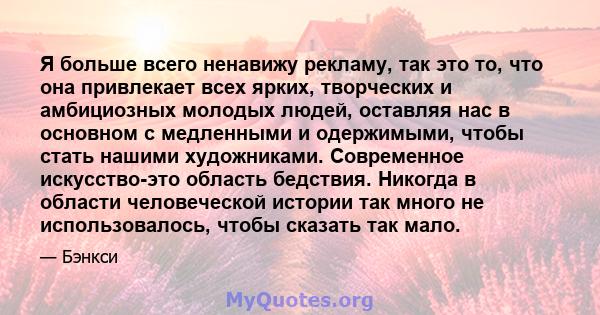 Я больше всего ненавижу рекламу, так это то, что она привлекает всех ярких, творческих и амбициозных молодых людей, оставляя нас в основном с медленными и одержимыми, чтобы стать нашими художниками. Современное