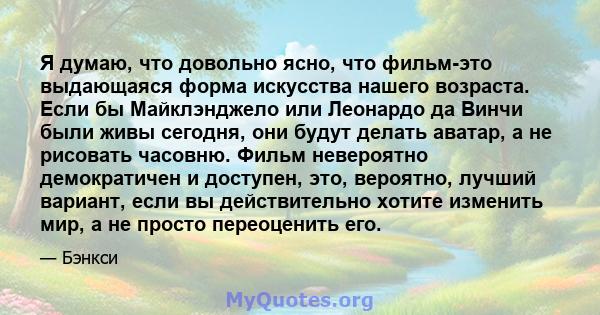 Я думаю, что довольно ясно, что фильм-это выдающаяся форма искусства нашего возраста. Если бы Майклэнджело или Леонардо да Винчи были живы сегодня, они будут делать аватар, а не рисовать часовню. Фильм невероятно