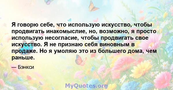 Я говорю себе, что использую искусство, чтобы продвигать инакомыслие, но, возможно, я просто использую несогласие, чтобы продвигать свое искусство. Я не признаю себя виновным в продаже. Но я умоляю это из большего дома, 