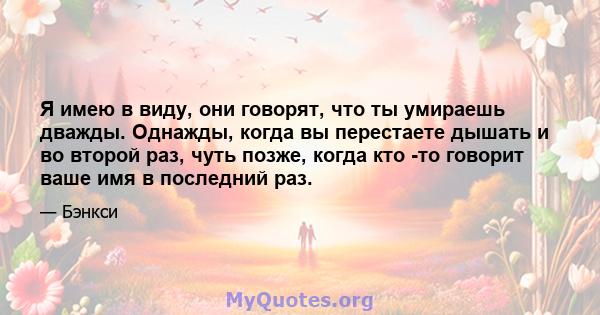 Я имею в виду, они говорят, что ты умираешь дважды. Однажды, когда вы перестаете дышать и во второй раз, чуть позже, когда кто -то говорит ваше имя в последний раз.