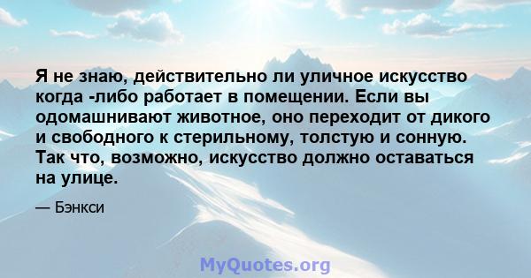 Я не знаю, действительно ли уличное искусство когда -либо работает в помещении. Если вы одомашнивают животное, оно переходит от дикого и свободного к стерильному, толстую и сонную. Так что, возможно, искусство должно