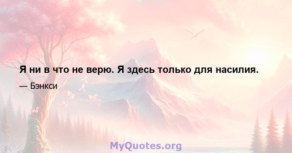 Я ни в что не верю. Я здесь только для насилия.