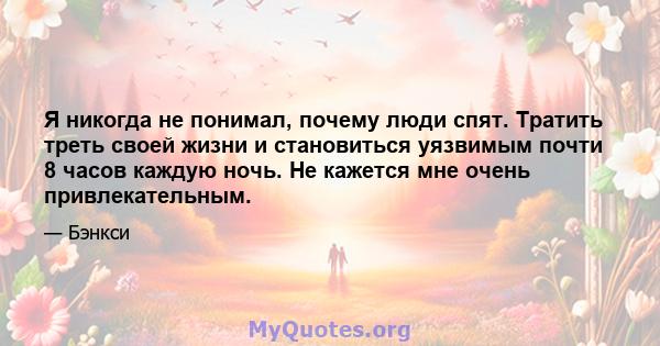 Я никогда не понимал, почему люди спят. Тратить треть своей жизни и становиться уязвимым почти 8 часов каждую ночь. Не кажется мне очень привлекательным.