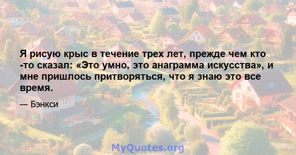 Я рисую крыс в течение трех лет, прежде чем кто -то сказал: «Это умно, это анаграмма искусства», и мне пришлось притворяться, что я знаю это все время.