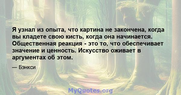 Я узнал из опыта, что картина не закончена, когда вы кладете свою кисть, когда она начинается. Общественная реакция - это то, что обеспечивает значение и ценность. Искусство оживает в аргументах об этом.