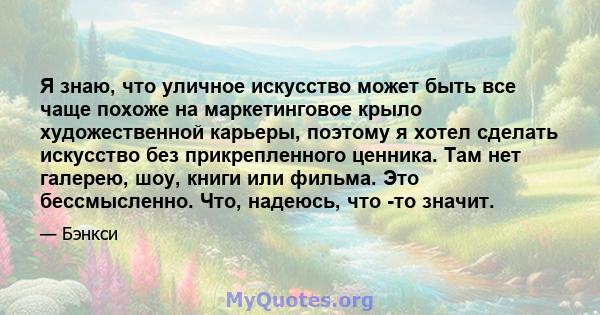 Я знаю, что уличное искусство может быть все чаще похоже на маркетинговое крыло художественной карьеры, поэтому я хотел сделать искусство без прикрепленного ценника. Там нет галерею, шоу, книги или фильма. Это