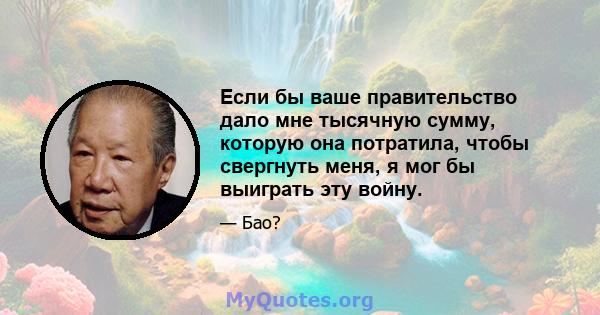 Если бы ваше правительство дало мне тысячную сумму, которую она потратила, чтобы свергнуть меня, я мог бы выиграть эту войну.