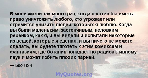 В моей жизни так много раз, когда я хотел бы иметь право уничтожить любого, кто угрожает или стремится унизить людей, которых я люблю. Когда вы были маленьким, застенчивым, неловким ребенком, как я, и вы видели и