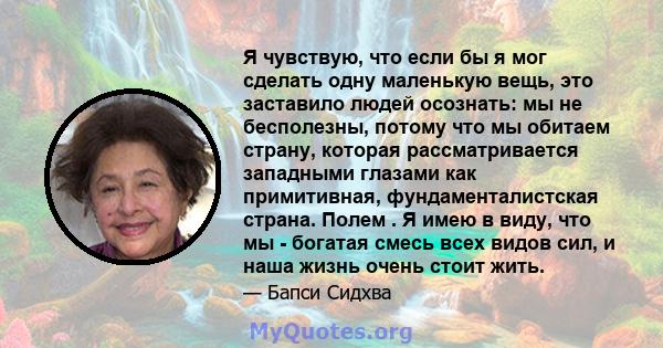 Я чувствую, что если бы я мог сделать одну маленькую вещь, это заставило людей осознать: мы не бесполезны, потому что мы обитаем страну, которая рассматривается западными глазами как примитивная, фундаменталистская