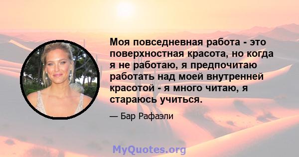 Моя повседневная работа - это поверхностная красота, но когда я не работаю, я предпочитаю работать над моей внутренней красотой - я много читаю, я стараюсь учиться.