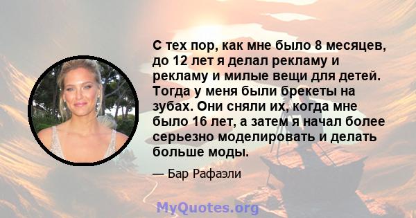 С тех пор, как мне было 8 месяцев, до 12 лет я делал рекламу и рекламу и милые вещи для детей. Тогда у меня были брекеты на зубах. Они сняли их, когда мне было 16 лет, а затем я начал более серьезно моделировать и