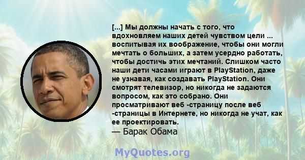 [...] Мы должны начать с того, что вдохновляем наших детей чувством цели ... воспитывая их воображение, чтобы они могли мечтать о больших, а затем усердно работать, чтобы достичь этих мечтаний. Слишком часто наши дети