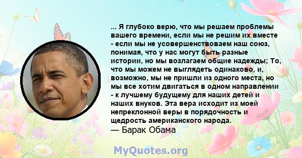 ... Я глубоко верю, что мы решаем проблемы вашего времени, если мы не решим их вместе - если мы не усовершенствоваем наш союз, понимая, что у нас могут быть разные истории, но мы возлагаем общие надежды; То, что мы