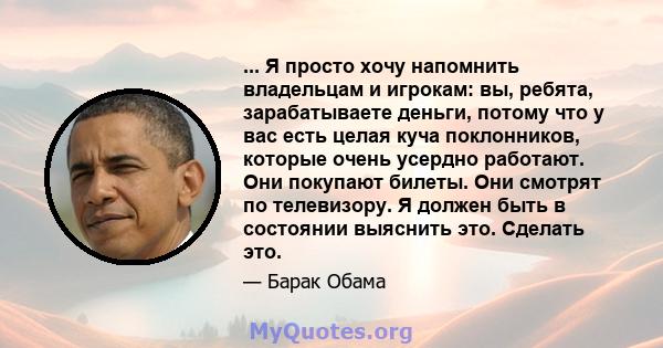 ... Я просто хочу напомнить владельцам и игрокам: вы, ребята, зарабатываете деньги, потому что у вас есть целая куча поклонников, которые очень усердно работают. Они покупают билеты. Они смотрят по телевизору. Я должен