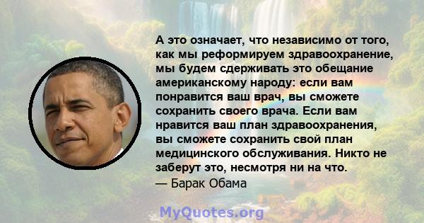 А это означает, что независимо от того, как мы реформируем здравоохранение, мы будем сдерживать это обещание американскому народу: если вам понравится ваш врач, вы сможете сохранить своего врача. Если вам нравится ваш