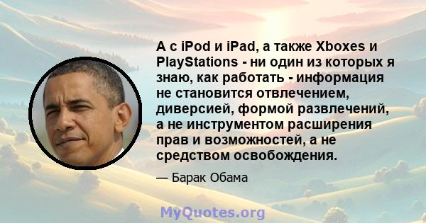 А с iPod и iPad, а также Xboxes и PlayStations - ни один из которых я знаю, как работать - информация не становится отвлечением, диверсией, формой развлечений, а не инструментом расширения прав и возможностей, а не