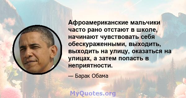 Афроамериканские мальчики часто рано отстают в школе, начинают чувствовать себя обескураженными, выходить, выходить на улицу, оказаться на улицах, а затем попасть в неприятности.