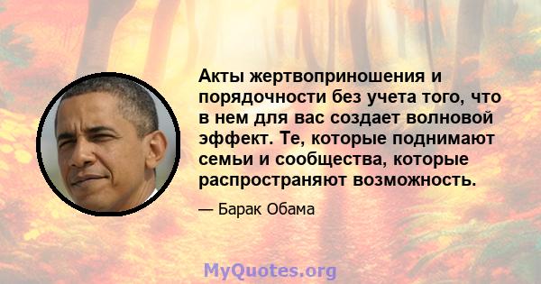 Акты жертвоприношения и порядочности без учета того, что в нем для вас создает волновой эффект. Те, которые поднимают семьи и сообщества, которые распространяют возможность.