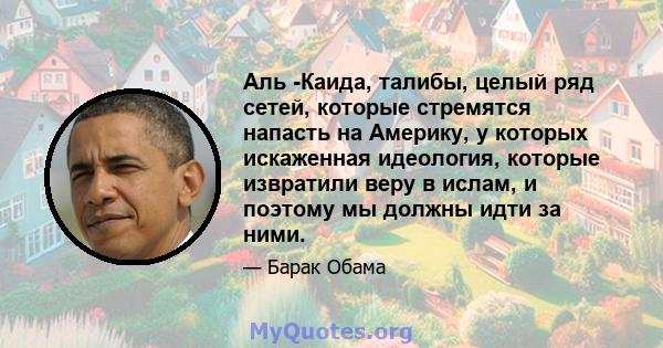 Аль -Каида, талибы, целый ряд сетей, которые стремятся напасть на Америку, у которых искаженная идеология, которые извратили веру в ислам, и поэтому мы должны идти за ними.