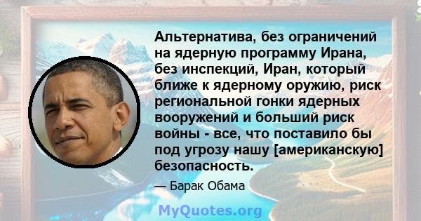 Альтернатива, без ограничений на ядерную программу Ирана, без инспекций, Иран, который ближе к ядерному оружию, риск региональной гонки ядерных вооружений и больший риск войны - все, что поставило бы под угрозу нашу