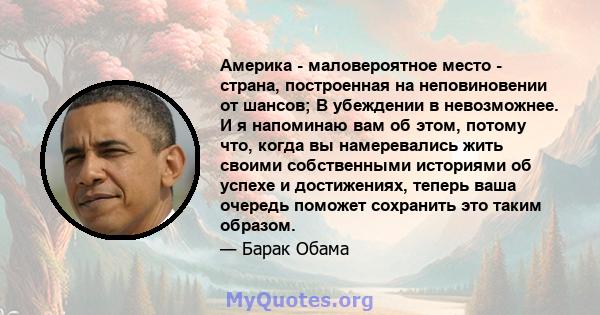 Америка - маловероятное место - страна, построенная на неповиновении от шансов; В убеждении в невозможнее. И я напоминаю вам об этом, потому что, когда вы намеревались жить своими собственными историями об успехе и