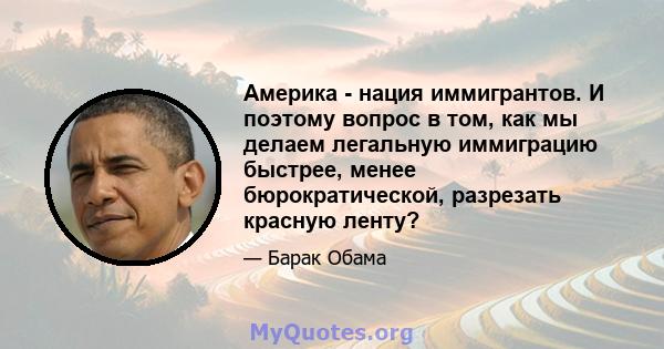 Америка - нация иммигрантов. И поэтому вопрос в том, как мы делаем легальную иммиграцию быстрее, менее бюрократической, разрезать красную ленту?