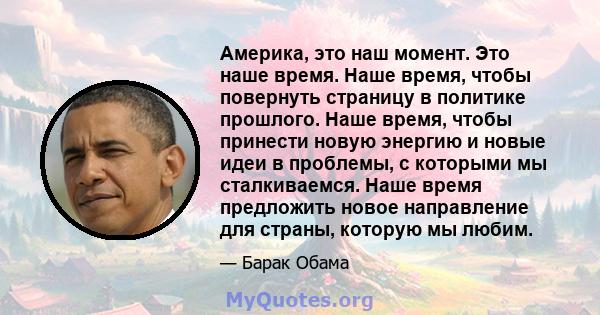 Америка, это наш момент. Это наше время. Наше время, чтобы повернуть страницу в политике прошлого. Наше время, чтобы принести новую энергию и новые идеи в проблемы, с которыми мы сталкиваемся. Наше время предложить