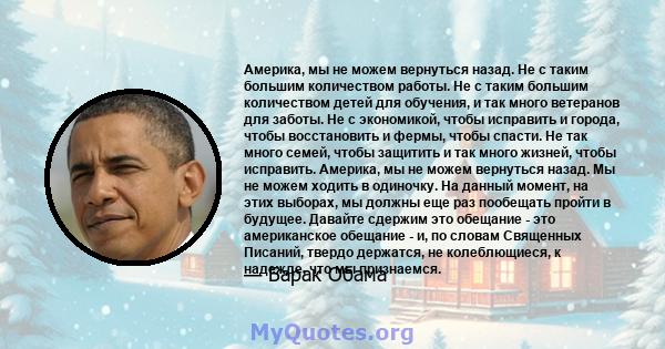 Америка, мы не можем вернуться назад. Не с таким большим количеством работы. Не с таким большим количеством детей для обучения, и так много ветеранов для заботы. Не с экономикой, чтобы исправить и города, чтобы