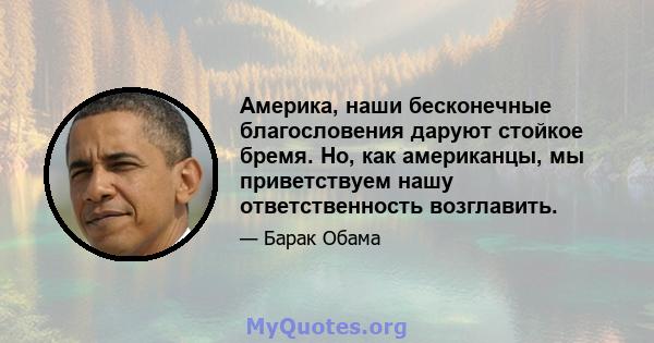 Америка, наши бесконечные благословения даруют стойкое бремя. Но, как американцы, мы приветствуем нашу ответственность возглавить.