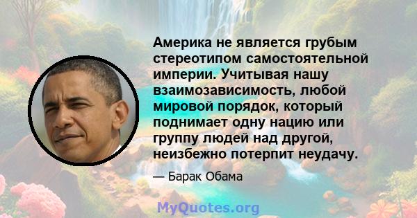 Америка не является грубым стереотипом самостоятельной империи. Учитывая нашу взаимозависимость, любой мировой порядок, который поднимает одну нацию или группу людей над другой, неизбежно потерпит неудачу.