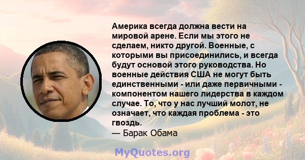 Америка всегда должна вести на мировой арене. Если мы этого не сделаем, никто другой. Военные, с которыми вы присоединились, и всегда будут основой этого руководства. Но военные действия США не могут быть единственными