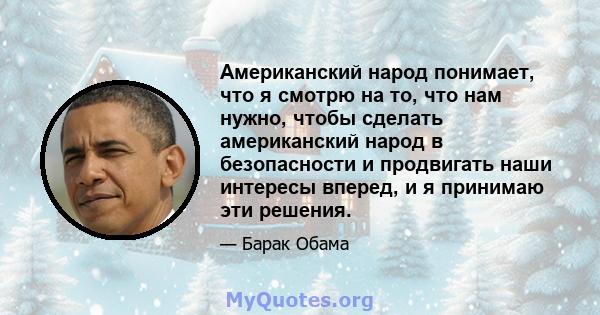 Американский народ понимает, что я смотрю на то, что нам нужно, чтобы сделать американский народ в безопасности и продвигать наши интересы вперед, и я принимаю эти решения.