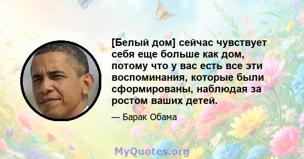 [Белый дом] сейчас чувствует себя еще больше как дом, потому что у вас есть все эти воспоминания, которые были сформированы, наблюдая за ростом ваших детей.