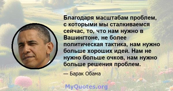 Благодаря масштабам проблем, с которыми мы сталкиваемся сейчас, то, что нам нужно в Вашингтоне, не более политическая тактика, нам нужно больше хороших идей. Нам не нужно больше очков, нам нужно больше решения проблем.