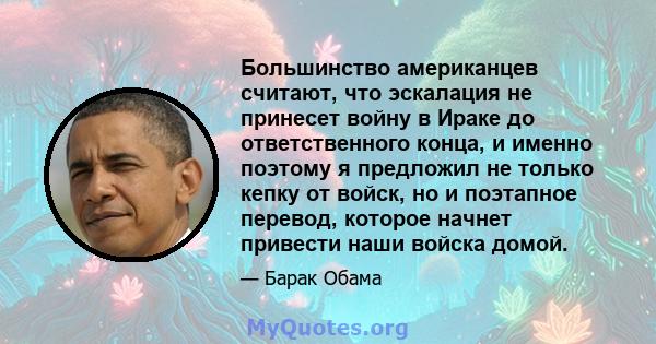 Большинство американцев считают, что эскалация не принесет войну в Ираке до ответственного конца, и именно поэтому я предложил не только кепку от войск, но и поэтапное перевод, которое начнет привести наши войска домой.