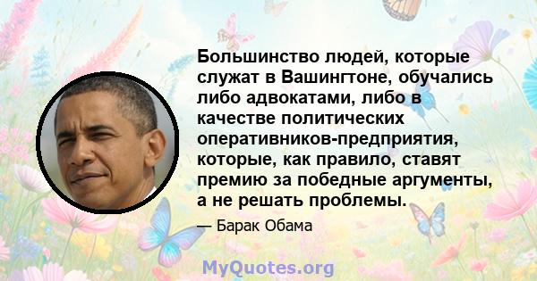 Большинство людей, которые служат в Вашингтоне, обучались либо адвокатами, либо в качестве политических оперативников-предприятия, которые, как правило, ставят премию за победные аргументы, а не решать проблемы.