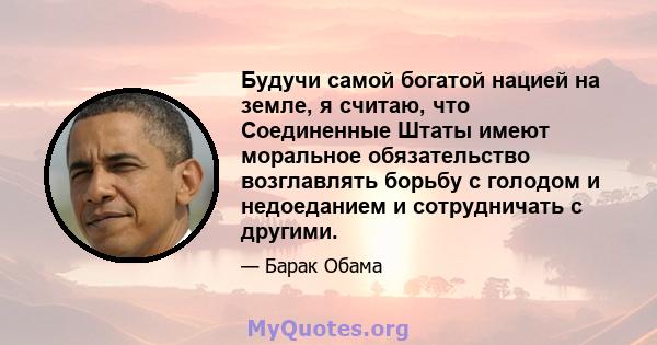 Будучи самой богатой нацией на земле, я считаю, что Соединенные Штаты имеют моральное обязательство возглавлять борьбу с голодом и недоеданием и сотрудничать с другими.