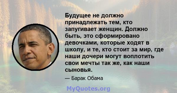 Будущее не должно принадлежать тем, кто запугивает женщин. Должно быть, это сформировано девочками, которые ходят в школу, и те, кто стоит за мир, где наши дочери могут воплотить свои мечты так же, как наши сыновья.