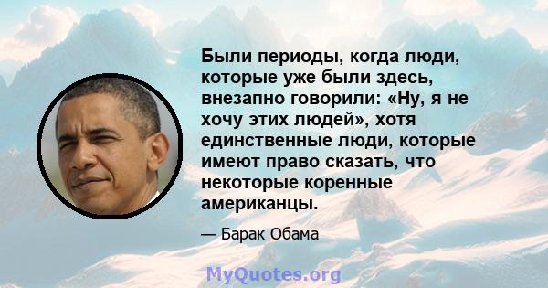 Были периоды, когда люди, которые уже были здесь, внезапно говорили: «Ну, я не хочу этих людей», хотя единственные люди, которые имеют право сказать, что некоторые коренные американцы.