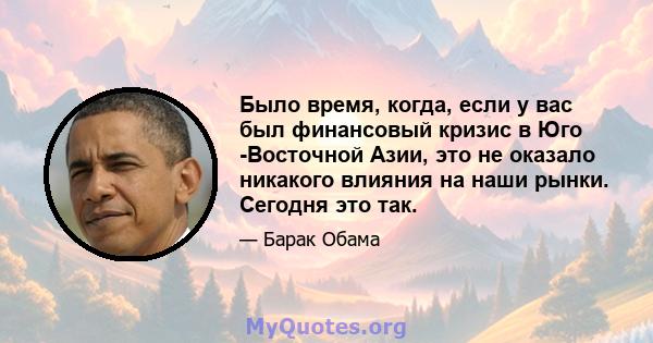 Было время, когда, если у вас был финансовый кризис в Юго -Восточной Азии, это не оказало никакого влияния на наши рынки. Сегодня это так.