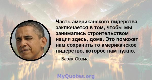 Часть американского лидерства заключается в том, чтобы мы занимались строительством нации здесь, дома. Это поможет нам сохранить то американское лидерство, которое нам нужно.