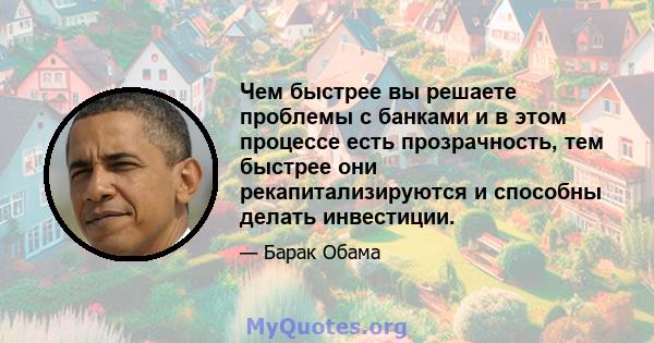 Чем быстрее вы решаете проблемы с банками и в этом процессе есть прозрачность, тем быстрее они рекапитализируются и способны делать инвестиции.