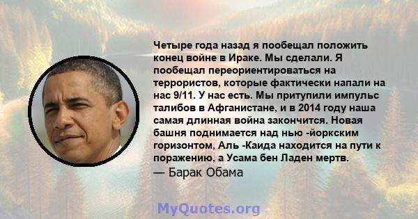 Четыре года назад я пообещал положить конец войне в Ираке. Мы сделали. Я пообещал переориентироваться на террористов, которые фактически напали на нас 9/11. У нас есть. Мы притупили импульс талибов в Афганистане, и в