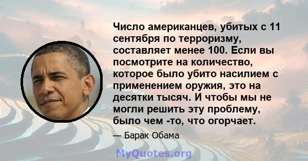 Число американцев, убитых с 11 сентября по терроризму, составляет менее 100. Если вы посмотрите на количество, которое было убито насилием с применением оружия, это на десятки тысяч. И чтобы мы не могли решить эту