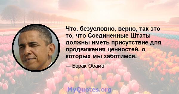 Что, безусловно, верно, так это то, что Соединенные Штаты должны иметь присутствие для продвижения ценностей, о которых мы заботимся.