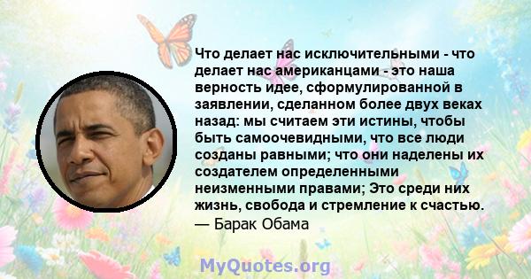 Что делает нас исключительными - что делает нас американцами - это наша верность идее, сформулированной в заявлении, сделанном более двух веках назад: мы считаем эти истины, чтобы быть самоочевидными, что все люди