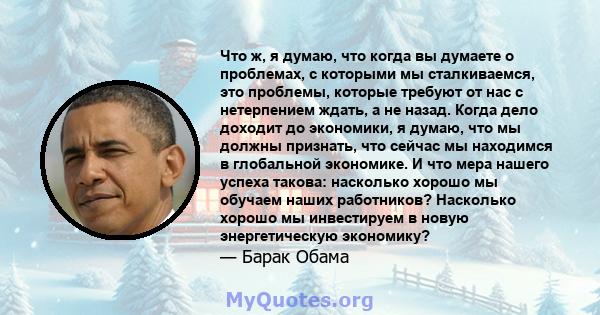 Что ж, я думаю, что когда вы думаете о проблемах, с которыми мы сталкиваемся, это проблемы, которые требуют от нас с нетерпением ждать, а не назад. Когда дело доходит до экономики, я думаю, что мы должны признать, что