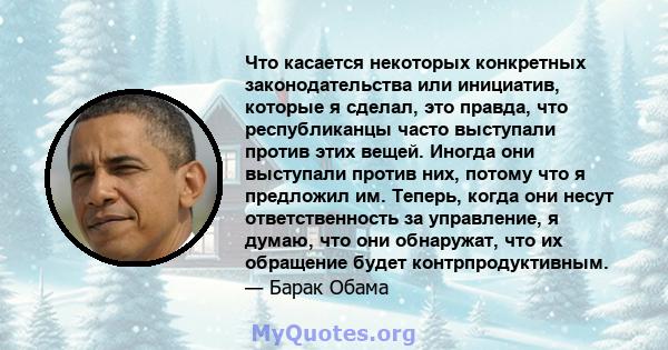 Что касается некоторых конкретных законодательства или инициатив, которые я сделал, это правда, что республиканцы часто выступали против этих вещей. Иногда они выступали против них, потому что я предложил им. Теперь,